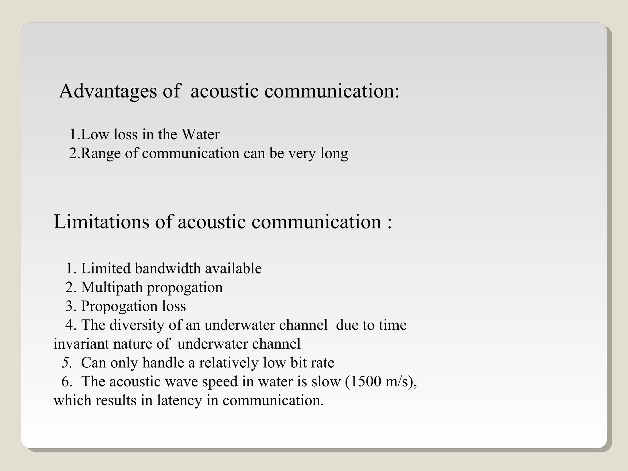 Advantages of acoustic communication:
1.Low loss in the Water
2.Range of communication can be very long
Limitations of acoustic communication :
1. Limited bandwidth available
2. Multipath propogation
3. Propogation loss
4. The diversity of an underwater channel due to time
invariant nature of underwater channel
5. Can only handle a relatively low bit rate
6. The acoustic wave speed in water is slow (1500 m/s),
which results in latency in communication.
 