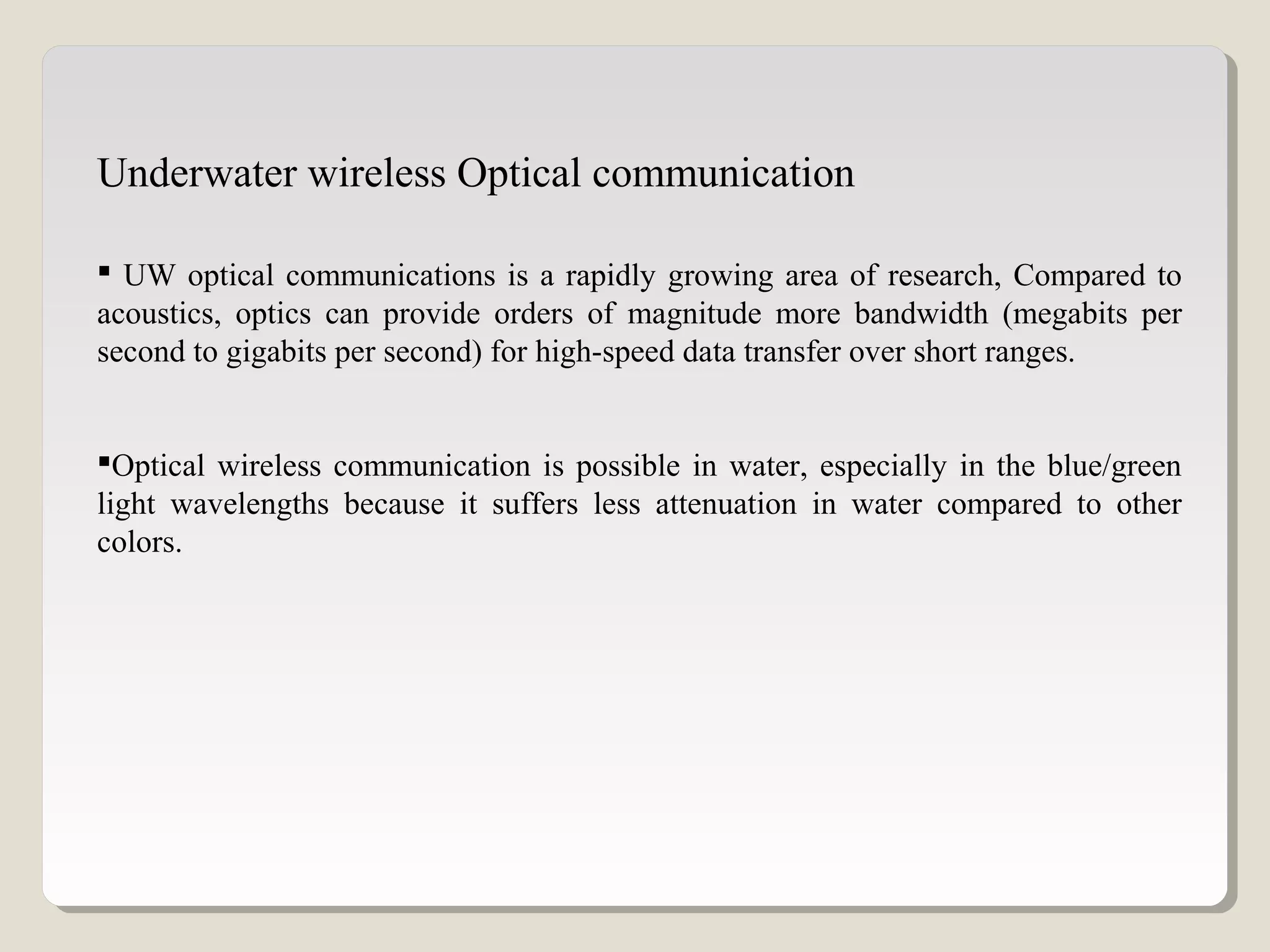  UW optical communications is a rapidly growing area of research, Compared to
acoustics, optics can provide orders of magnitude more bandwidth (megabits per
second to gigabits per second) for high-speed data transfer over short ranges.
Optical wireless communication is possible in water, especially in the blue/green
light wavelengths because it suffers less attenuation in water compared to other
colors.
Underwater wireless Optical communication
 