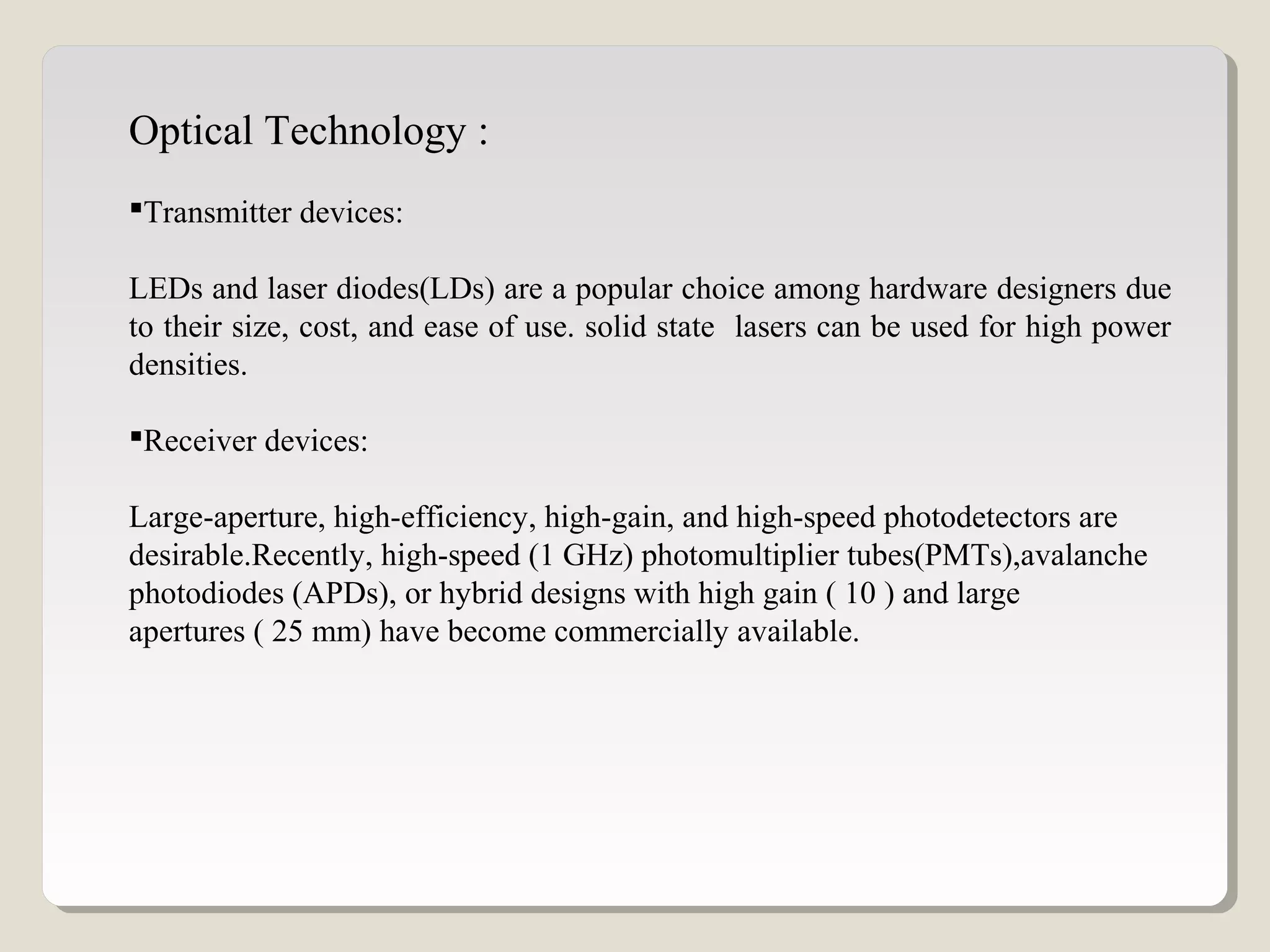 Optical Technology :
Transmitter devices:
LEDs and laser diodes(LDs) are a popular choice among hardware designers due
to their size, cost, and ease of use. solid state lasers can be used for high power
densities.
Receiver devices:
Large-aperture, high-efficiency, high-gain, and high-speed photodetectors are
desirable.Recently, high-speed (1 GHz) photomultiplier tubes(PMTs),avalanche
photodiodes (APDs), or hybrid designs with high gain ( 10 ) and large
apertures ( 25 mm) have become commercially available.
 