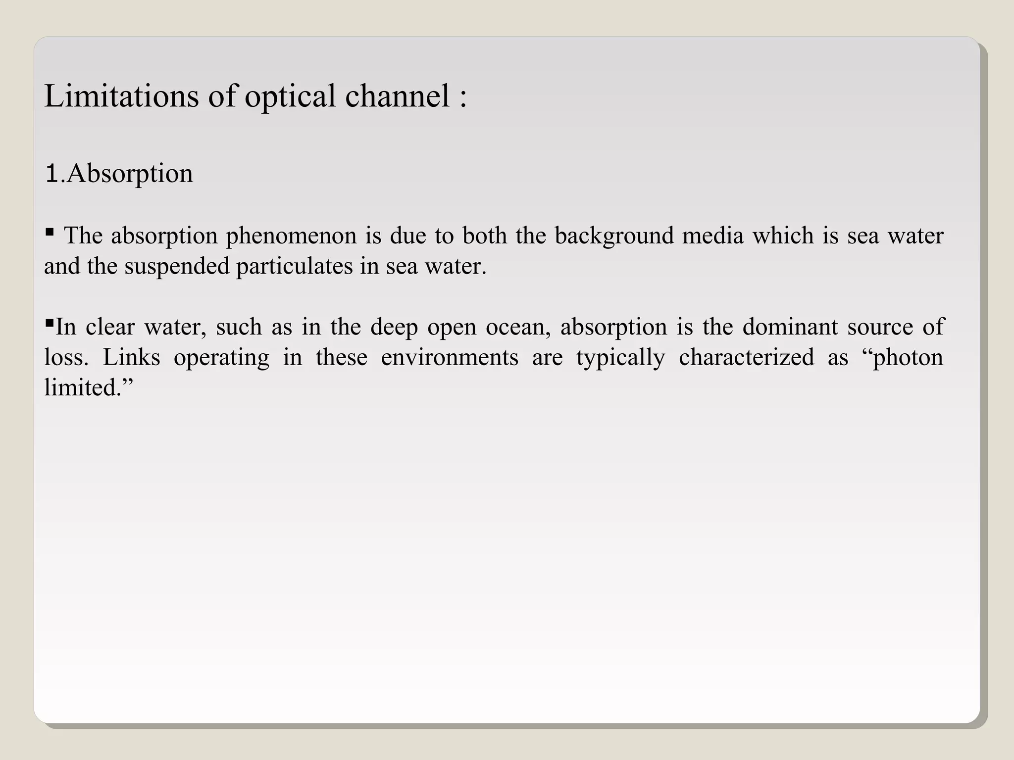 Limitations of optical channel :
1.Absorption
 The absorption phenomenon is due to both the background media which is sea water
and the suspended particulates in sea water.
In clear water, such as in the deep open ocean, absorption is the dominant source of
loss. Links operating in these environments are typically characterized as “photon
limited.”
 