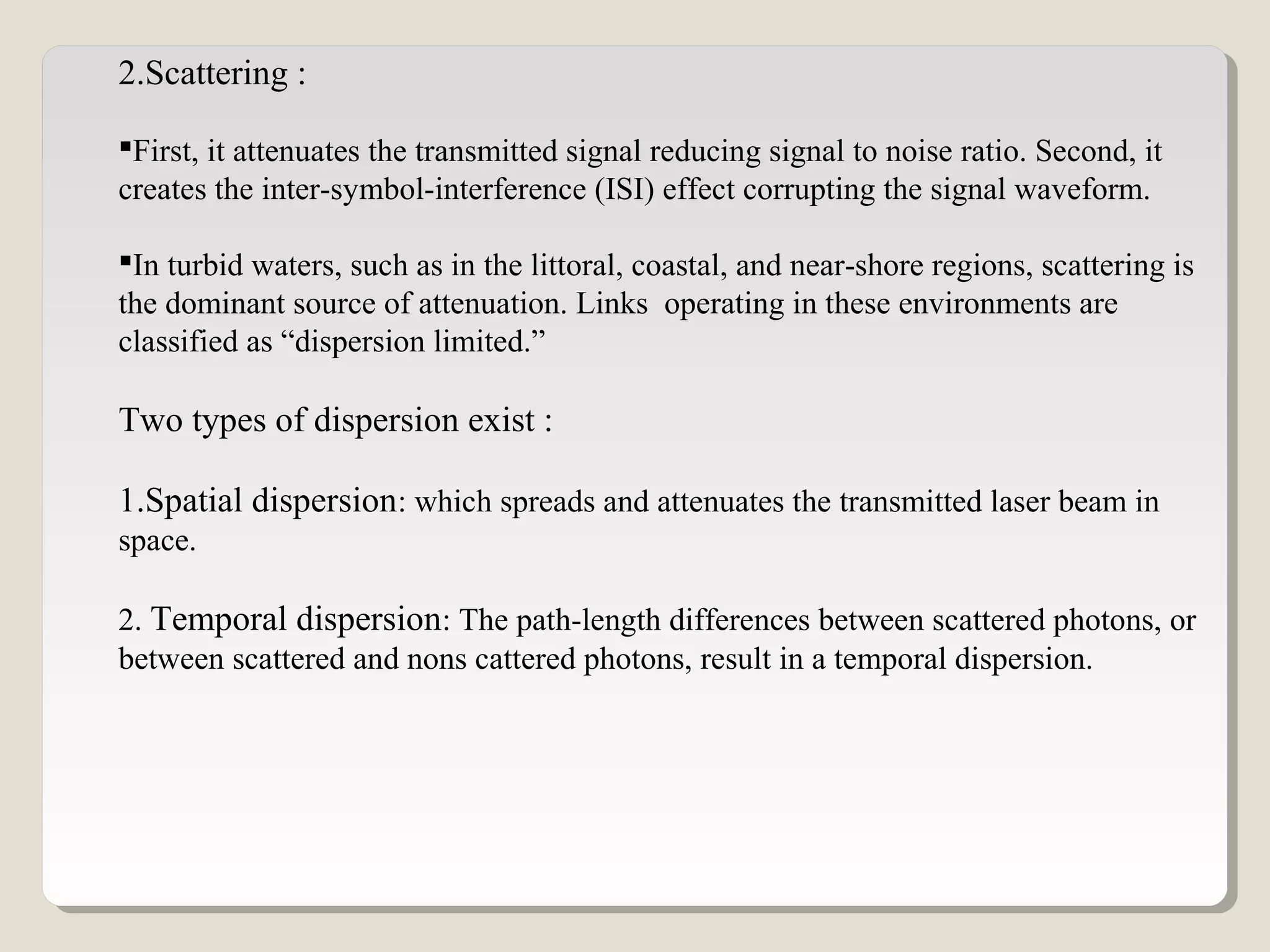 2.Scattering :
First, it attenuates the transmitted signal reducing signal to noise ratio. Second, it
creates the inter-symbol-interference (ISI) effect corrupting the signal waveform.
In turbid waters, such as in the littoral, coastal, and near-shore regions, scattering is
the dominant source of attenuation. Links operating in these environments are
classified as “dispersion limited.”
Two types of dispersion exist :
1.Spatial dispersion: which spreads and attenuates the transmitted laser beam in
space.
2. Temporal dispersion: The path-length differences between scattered photons, or
between scattered and nons cattered photons, result in a temporal dispersion.
 