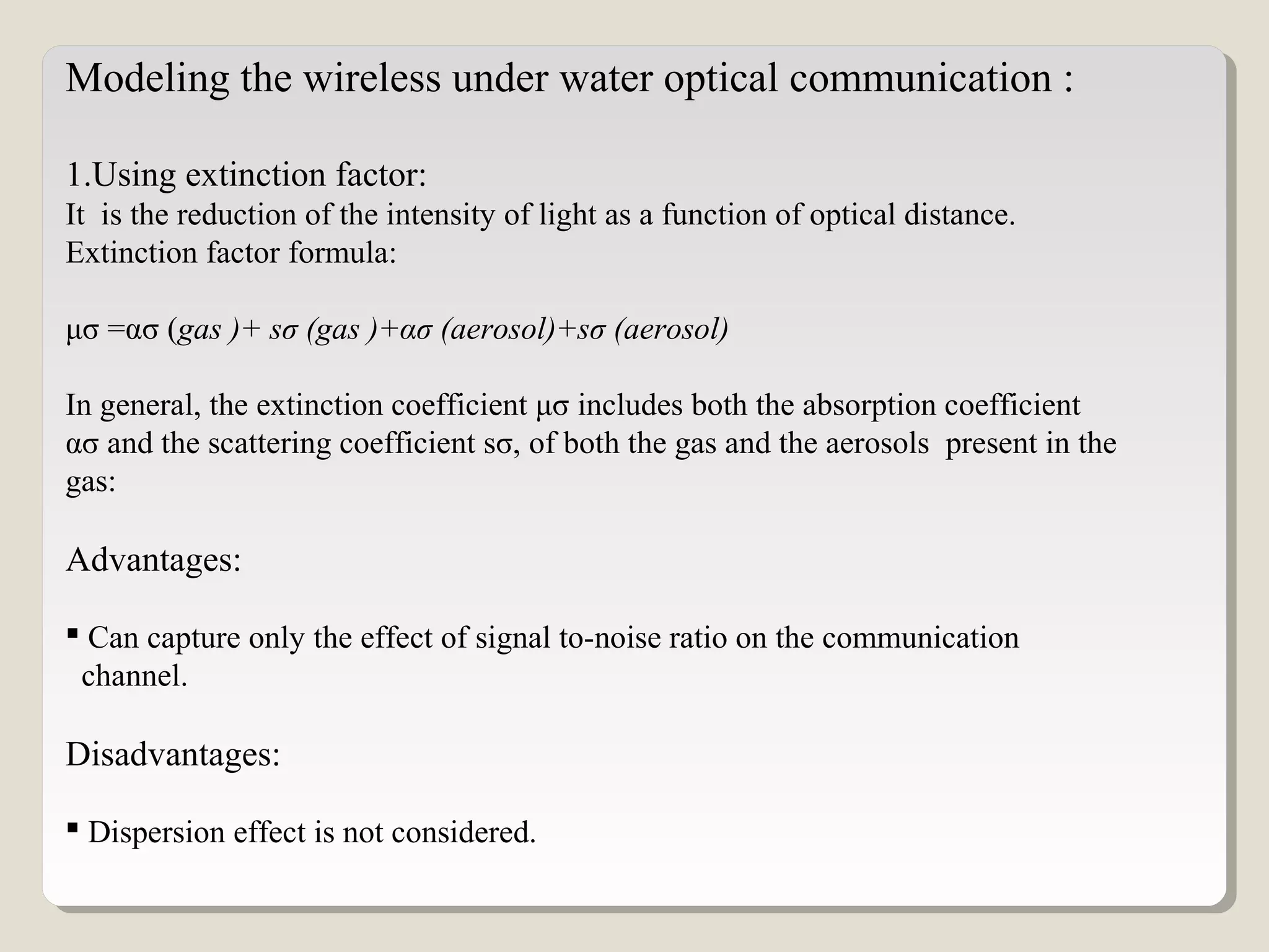 Modeling the wireless under water optical communication :
1.Using extinction factor:
It is the reduction of the intensity of light as a function of optical distance.
Extinction factor formula:
μσ =ασ (gas )+ sσ (gas )+ασ (aerosol)+sσ (aerosol)
In general, the extinction coefficient μσ includes both the absorption coefficient
ασ and the scattering coefficient sσ, of both the gas and the aerosols present in the
gas:
Advantages:
 Can capture only the effect of signal to-noise ratio on the communication
channel.
Disadvantages:
 Dispersion effect is not considered.
 