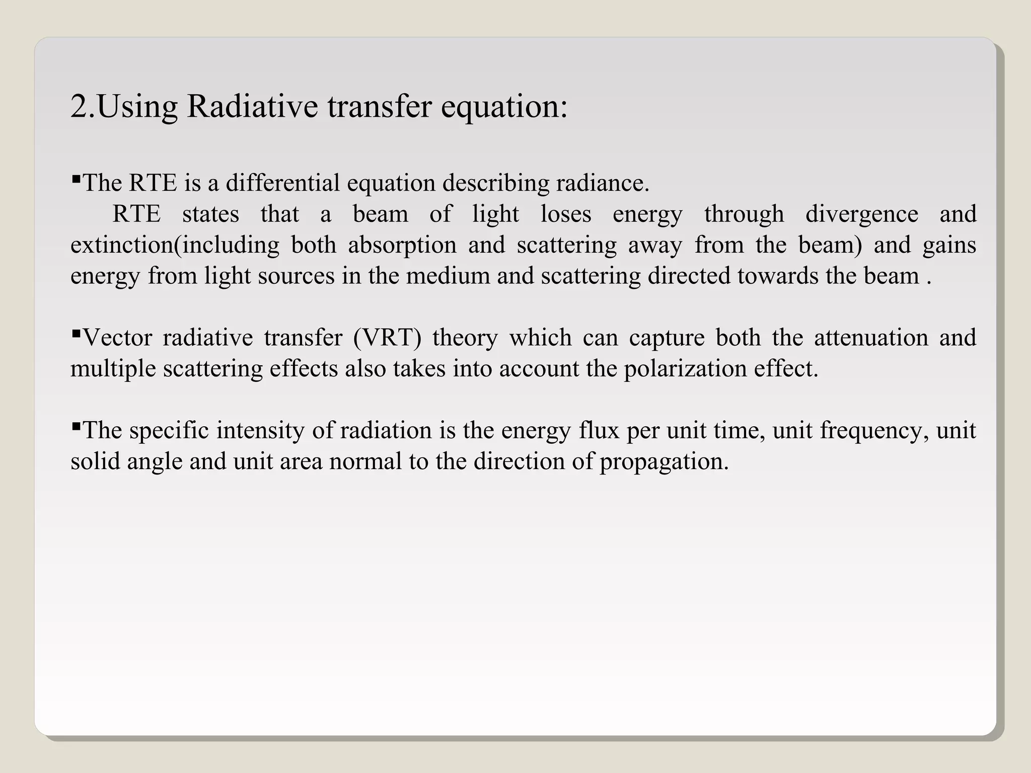 2.Using Radiative transfer equation:
The RTE is a differential equation describing radiance.
RTE states that a beam of light loses energy through divergence and
extinction(including both absorption and scattering away from the beam) and gains
energy from light sources in the medium and scattering directed towards the beam .
Vector radiative transfer (VRT) theory which can capture both the attenuation and
multiple scattering effects also takes into account the polarization effect.
The specific intensity of radiation is the energy flux per unit time, unit frequency, unit
solid angle and unit area normal to the direction of propagation.
 