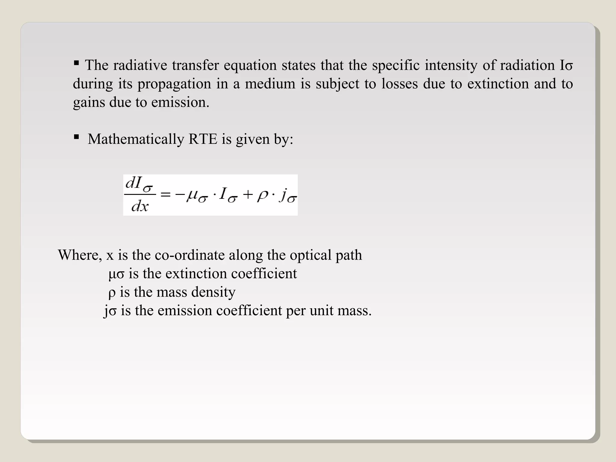 The radiative transfer equation states that the specific intensity of radiation Iσ
during its propagation in a medium is subject to losses due to extinction and to
gains due to emission.
 Mathematically RTE is given by:
Where, x is the co-ordinate along the optical path
μσ is the extinction coefficient
ρ is the mass density
jσ is the emission coefficient per unit mass.
 