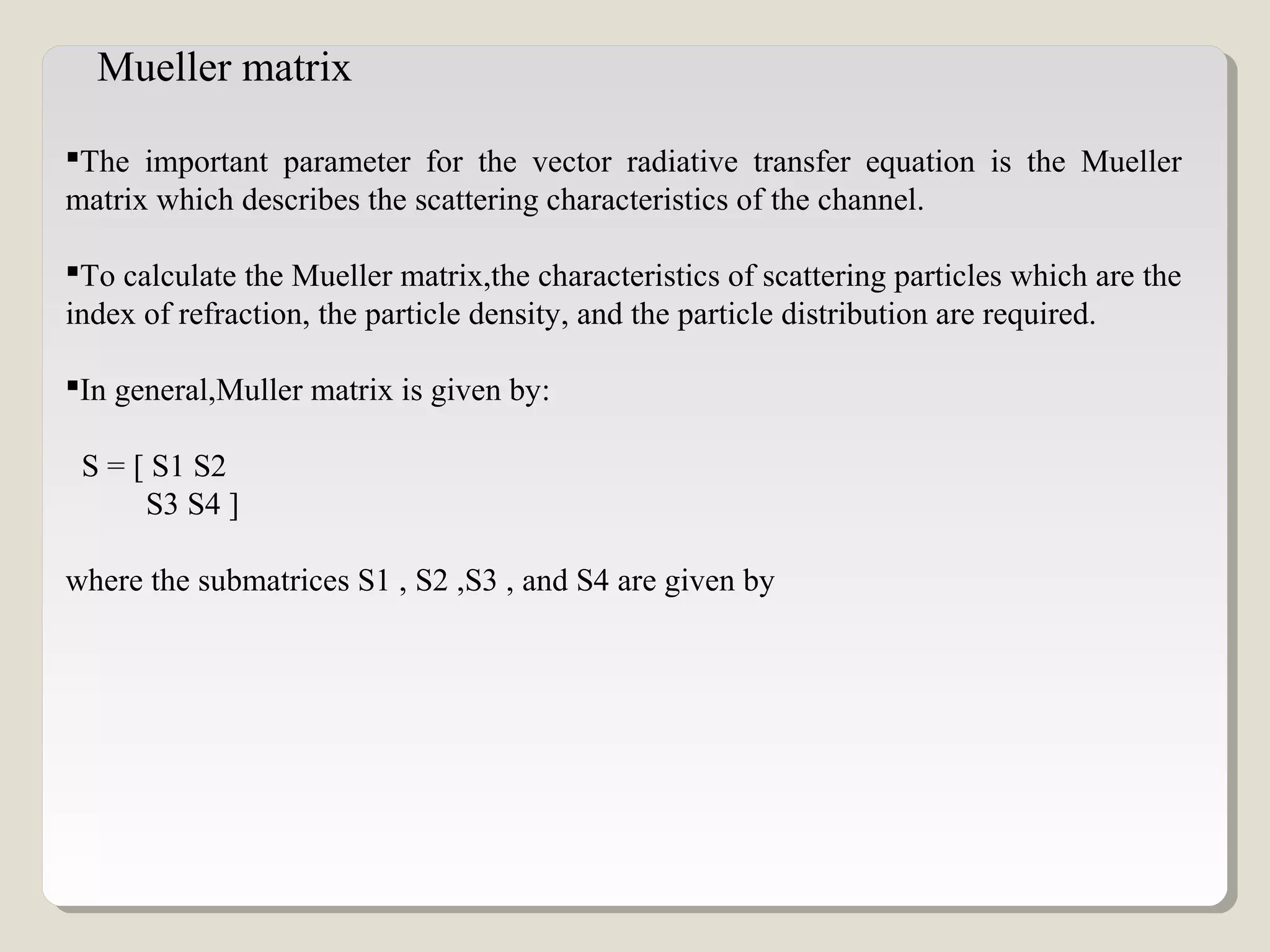 The important parameter for the vector radiative transfer equation is the Mueller
matrix which describes the scattering characteristics of the channel.
To calculate the Mueller matrix,the characteristics of scattering particles which are the
index of refraction, the particle density, and the particle distribution are required.
In general,Muller matrix is given by:
S = [ S1 S2
S3 S4 ]
where the submatrices S1 , S2 ,S3 , and S4 are given by
Mueller matrix
 