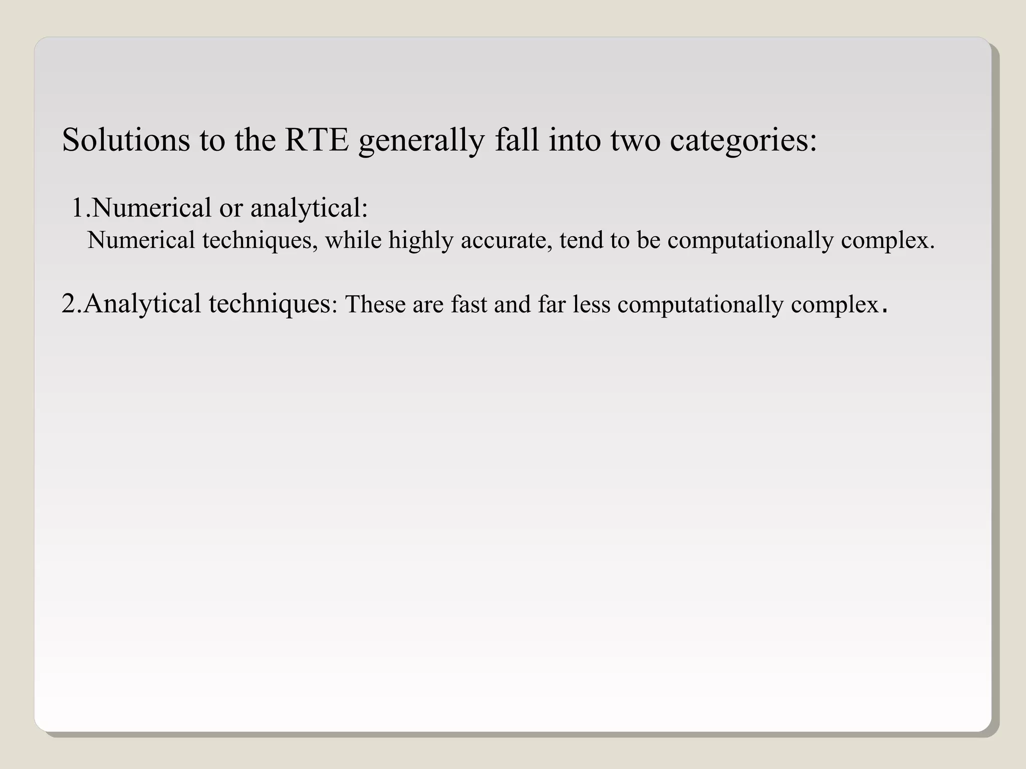 Solutions to the RTE generally fall into two categories:
1.Numerical or analytical:
Numerical techniques, while highly accurate, tend to be computationally complex.
2.Analytical techniques: These are fast and far less computationally complex.
 