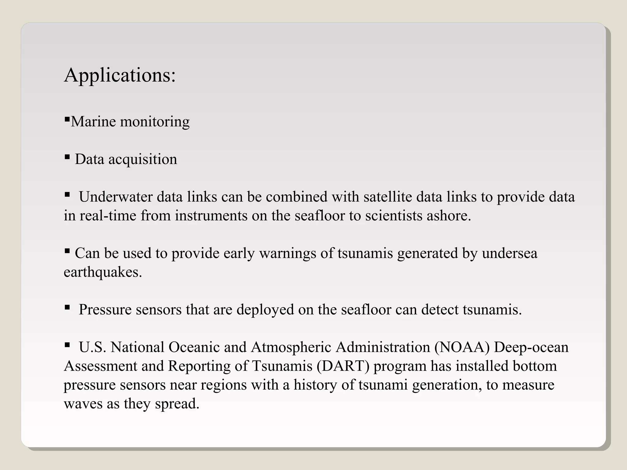 Applications:
Marine monitoring
 Data acquisition
 Underwater data links can be combined with satellite data links to provide data
in real-time from instruments on the seafloor to scientists ashore.
 Can be used to provide early warnings of tsunamis generated by undersea
earthquakes.
 Pressure sensors that are deployed on the seafloor can detect tsunamis.
 U.S. National Oceanic and Atmospheric Administration (NOAA) Deep-ocean
Assessment and Reporting of Tsunamis (DART) program has installed bottom
pressure sensors near regions with a history of tsunami generation, to measure
waves as they spread.
 