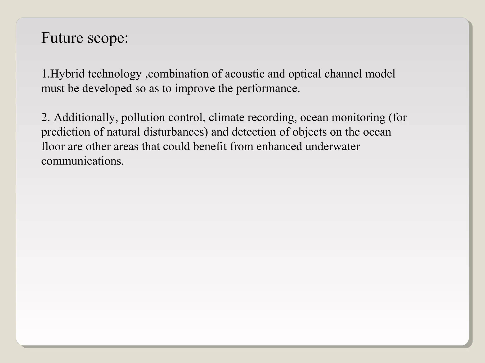 Future scope:
1.Hybrid technology ,combination of acoustic and optical channel model
must be developed so as to improve the performance.
2. Additionally, pollution control, climate recording, ocean monitoring (for
prediction of natural disturbances) and detection of objects on the ocean
floor are other areas that could benefit from enhanced underwater
communications.
 
