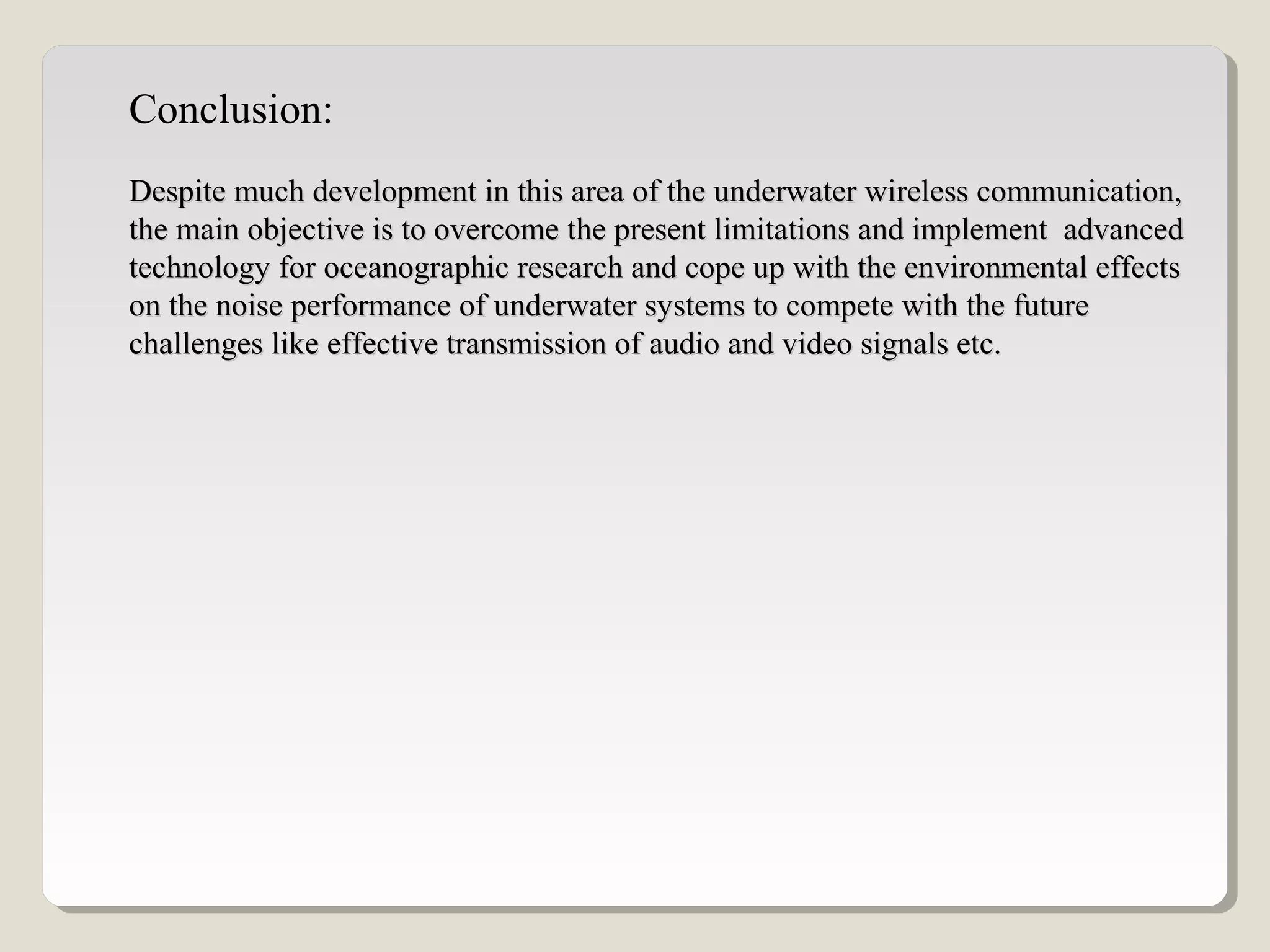 Conclusion:
Despite much development in this area of the underwater wireless communication,Despite much development in this area of the underwater wireless communication,
the main objective is to overcome the present limitations and implement advancedthe main objective is to overcome the present limitations and implement advanced
technology for oceanographic research and cope up with the environmental effectstechnology for oceanographic research and cope up with the environmental effects
on the noise performance of underwater systems to compete with the futureon the noise performance of underwater systems to compete with the future
challenges like effective transmission of audio and video signals etc.challenges like effective transmission of audio and video signals etc.
 