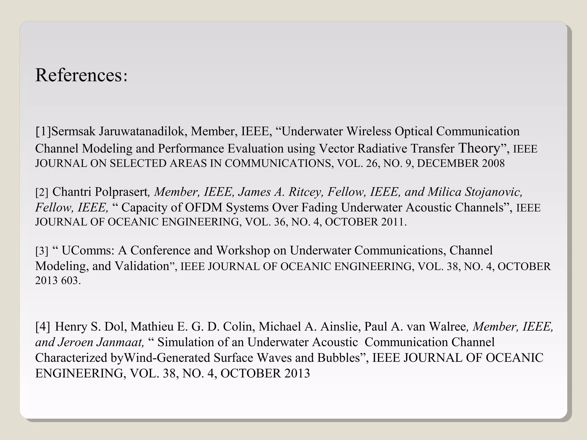 References:
[1]Sermsak Jaruwatanadilok, Member, IEEE, “Underwater Wireless Optical Communication
Channel Modeling and Performance Evaluation using Vector Radiative Transfer Theory”, IEEE
JOURNAL ON SELECTED AREAS IN COMMUNICATIONS, VOL. 26, NO. 9, DECEMBER 2008
[2] Chantri Polprasert, Member, IEEE, James A. Ritcey, Fellow, IEEE, and Milica Stojanovic,
Fellow, IEEE, “ Capacity of OFDM Systems Over Fading Underwater Acoustic Channels”, IEEE
JOURNAL OF OCEANIC ENGINEERING, VOL. 36, NO. 4, OCTOBER 2011.
[3] “ UComms: A Conference and Workshop on Underwater Communications, Channel
Modeling, and Validation”, IEEE JOURNAL OF OCEANIC ENGINEERING, VOL. 38, NO. 4, OCTOBER
2013 603.
[4] Henry S. Dol, Mathieu E. G. D. Colin, Michael A. Ainslie, Paul A. van Walree, Member, IEEE,
and Jeroen Janmaat, “ Simulation of an Underwater Acoustic Communication Channel
Characterized byWind-Generated Surface Waves and Bubbles”, IEEE JOURNAL OF OCEANIC
ENGINEERING, VOL. 38, NO. 4, OCTOBER 2013
 