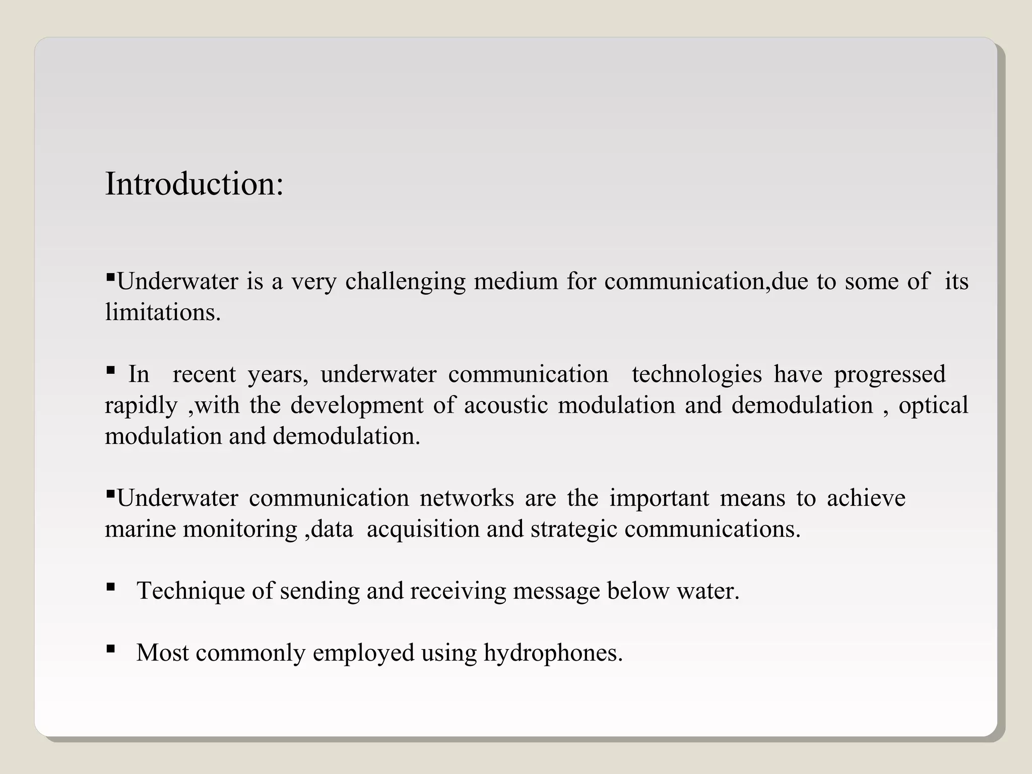 Introduction:
Underwater is a very challenging medium for communication,due to some of its
limitations.
 In recent years, underwater communication technologies have progressed
rapidly ,with the development of acoustic modulation and demodulation , optical
modulation and demodulation.
Underwater communication networks are the important means to achieve
marine monitoring ,data acquisition and strategic communications.
 Technique of sending and receiving message below water.
 Most commonly employed using hydrophones.
 