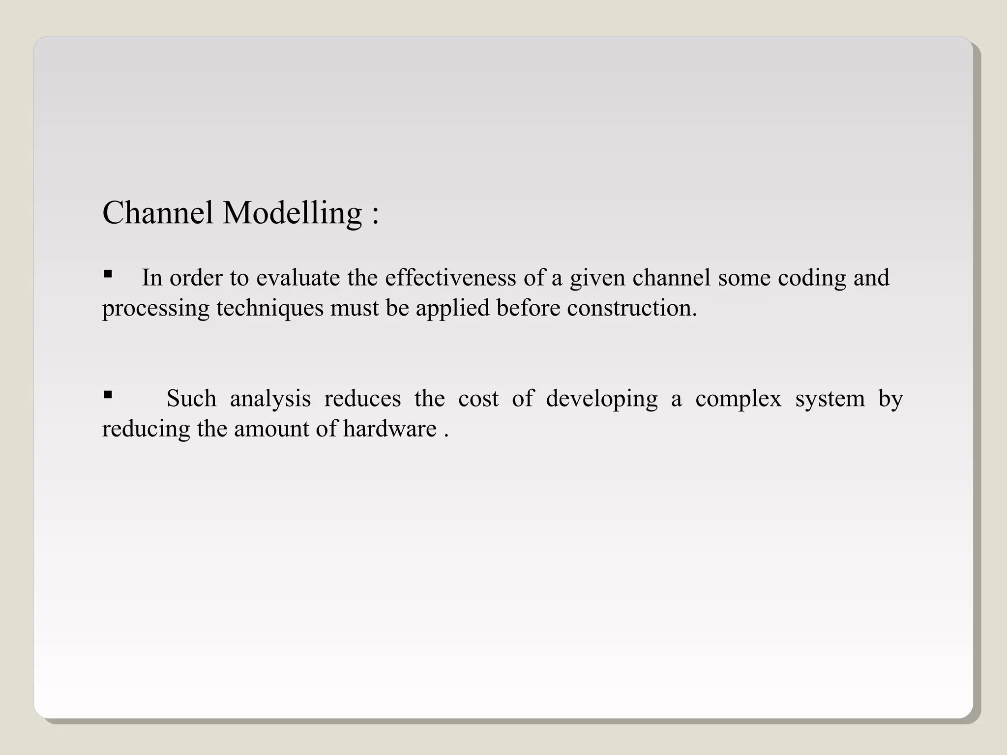 Channel Modelling :
 In order to evaluate the effectiveness of a given channel some coding and
processing techniques must be applied before construction.
 Such analysis reduces the cost of developing a complex system by
reducing the amount of hardware .
 