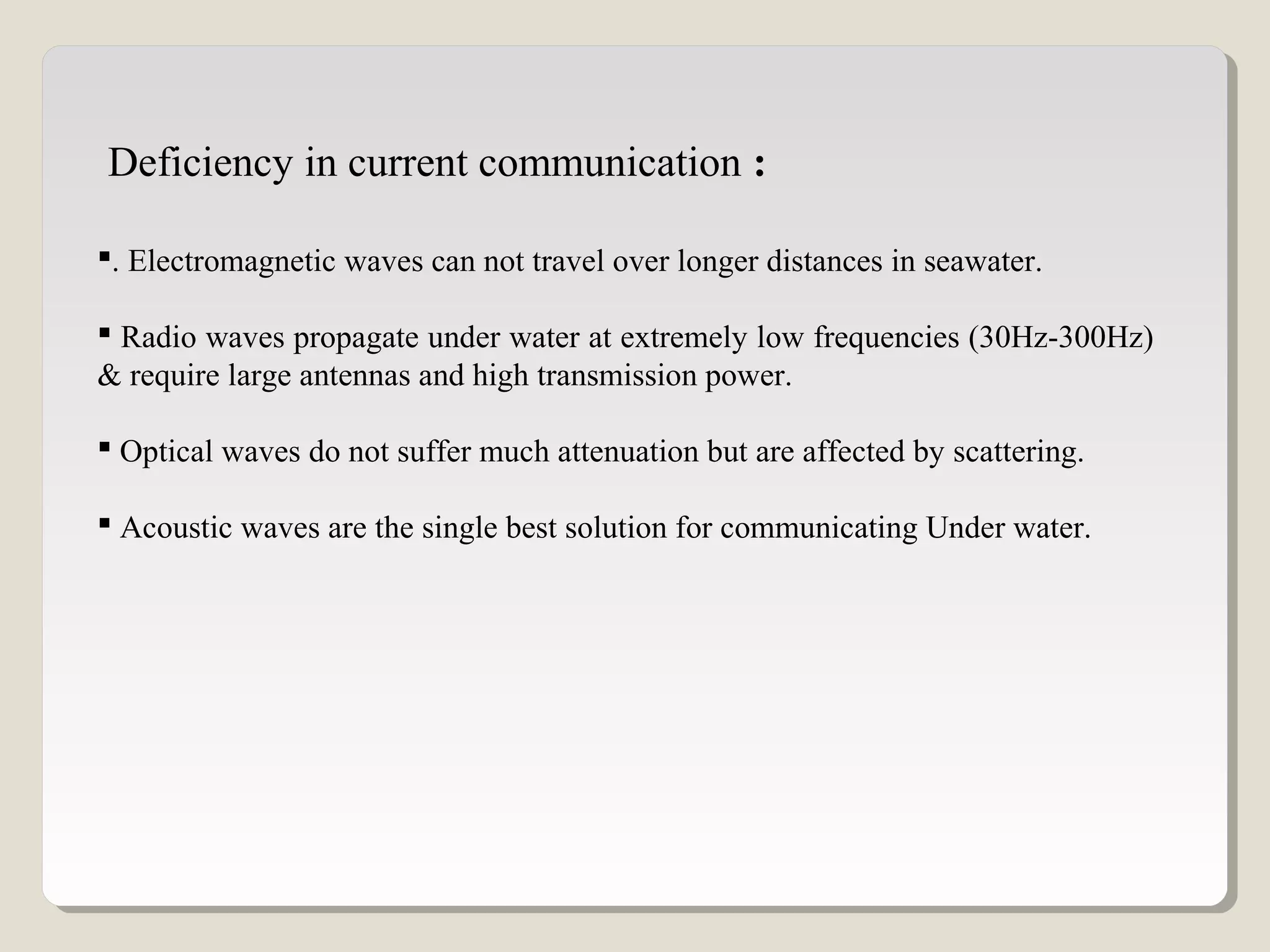 . Electromagnetic waves can not travel over longer distances in seawater.
 Radio waves propagate under water at extremely low frequencies (30Hz-300Hz)
& require large antennas and high transmission power.
 Optical waves do not suffer much attenuation but are affected by scattering.
 Acoustic waves are the single best solution for communicating Under water.
Deficiency in current communication :
 