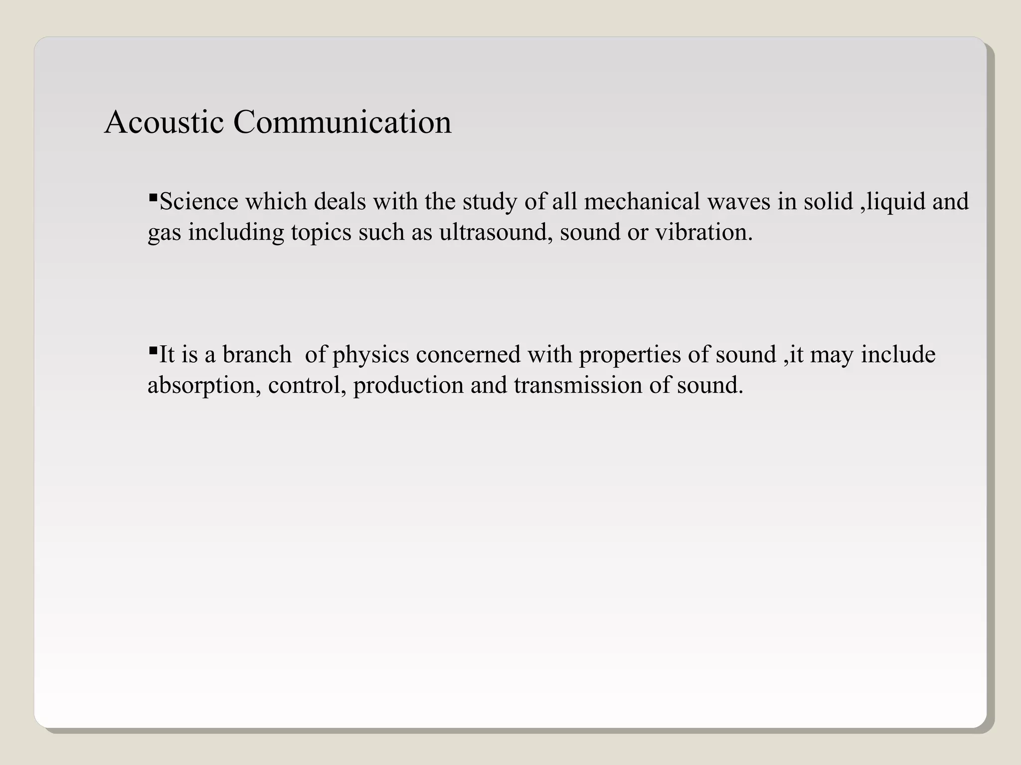 Acoustic Communication
Science which deals with the study of all mechanical waves in solid ,liquid and
gas including topics such as ultrasound, sound or vibration.
It is a branch of physics concerned with properties of sound ,it may include
absorption, control, production and transmission of sound.
 