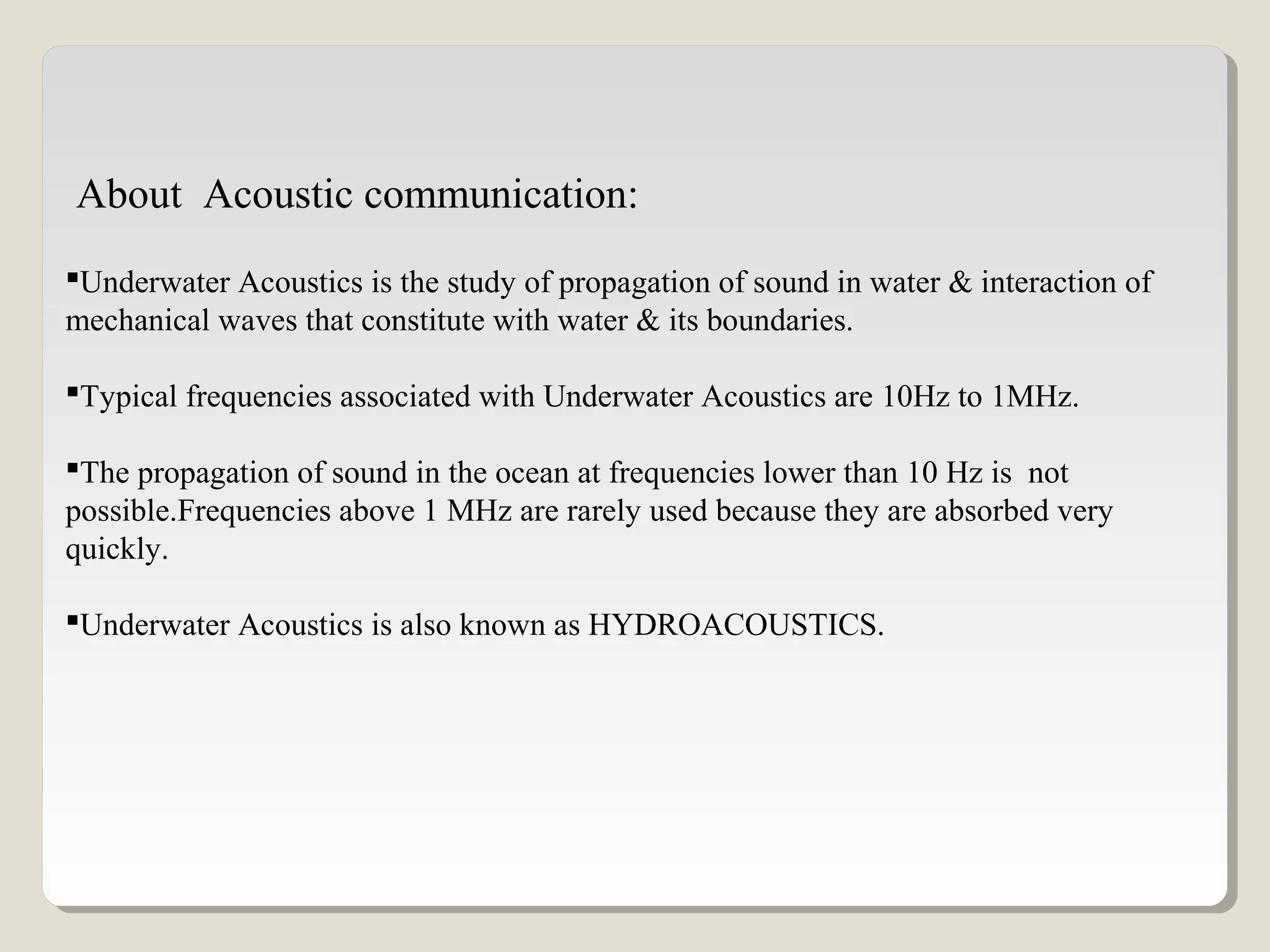 Underwater Acoustics is the study of propagation of sound in water & interaction of
mechanical waves that constitute with water & its boundaries.
Typical frequencies associated with Underwater Acoustics are 10Hz to 1MHz.
The propagation of sound in the ocean at frequencies lower than 10 Hz is not
possible.Frequencies above 1 MHz are rarely used because they are absorbed very
quickly.
Underwater Acoustics is also known as HYDROACOUSTICS.
About Acoustic communication:
 