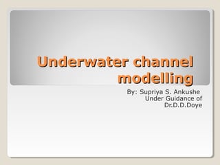 Underwater channelUnderwater channel
modellingmodelling
By: Supriya S. Ankushe
Under Guidance of
Dr.D.D.Doye
 