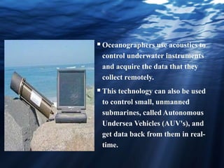 Oceanographers use acoustics to
control underwater instruments
and acquire the data that they
collect remotely.
This technology can also be used
to control small, unmanned
submarines, called Autonomous
Undersea Vehicles (AUV's), and
get data back from them in real-
time.
 