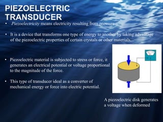 PIEZOELECTRIC
TRANSDUCER
• Piezoelectricity means electricity resulting from pressure.
• It is a device that transforms one type of energy to another by taking advantage
of the piezoelectric properties of certain crystals or other materials.
• Piezoelectric material is subjected to stress or force, it
generates an electrical potential or voltage proportional
to the magnitude of the force.
• This type of transducer ideal as a converter of
mechanical energy or force into electric potential.
A piezoelectric disk generates
a voltage when deformed
 