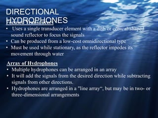 DIRECTIONAL
HYDROPHONESFocused Transducers
• Uses a single transducer element with a dish or conical-shaped
sound reflector to focus the signals
• Can be produced from a low-cost omnidirectional type
• Must be used while stationary, as the reflector impedes its
movement through water
Array of Hydrophones
• Multiple hydrophones can be arranged in an array
• It will add the signals from the desired direction while subtracting
signals from other directions.
• Hydrophones are arranged in a "line array“, but may be in two- or
three-dimensional arrangements
 
