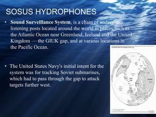 SOSUS HYDROPHONES
• The United States Navy's initial intent for the
system was for tracking Soviet submarines,
which had to pass through the gap to attack
targets further west.
• Sound Surveillance System, is a chain of underwater
listening posts located around the world in places such as
the Atlantic Ocean near Greenland, Iceland and the United
Kingdom — the GIUK gap, and at various locations in
the Pacific Ocean.
 