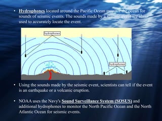• Using the sounds made by the seismic event, scientists can tell if the event
is an earthquake or a volcanic eruption.
• NOAA uses the Navy's Sound Surveillance System (SOSUS) and
additional hydrophones to monitor the North Pacific Ocean and the North
Atlantic Ocean for seismic events.
• Hydrophones located around the Pacific Ocean monitor the ocean for
sounds of seismic events. The sounds made by a seismic event are also
used to accurately locate the event.
 