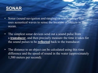 • Sonar (sound navigation and ranging) is a technology that
uses acoustical waves to sense the location of objects in the
ocean.
• The simplest sonar devices send out a sound pulse from
a transducer, and then precisely measure the time it takes for
the sound pulses to be reflected back to the transducer.
• The distance to an object can be calculated using this time
difference and the speed of sound in the water (approximately
1,500 meters per second).
SONAR
 