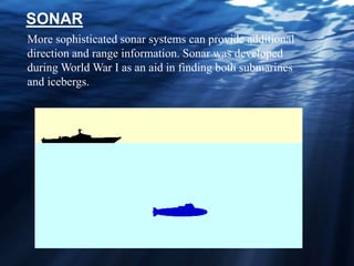 More sophisticated sonar systems can provide additional
direction and range information. Sonar was developed
during World War I as an aid in finding both submarines
and icebergs.
SONAR
 