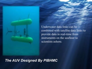 Underwater data links can be
combined with satellite data links to
provide data in real-time from
instruments on the seafloor to
scientists ashore.
The AUV Designed By PIBHMC
 
