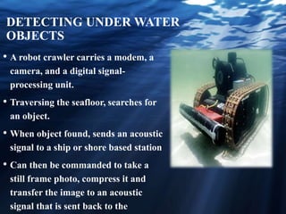 DETECTING UNDER WATER
OBJECTS
• A robot crawler carries a modem, a
camera, and a digital signal-
processing unit.
• Traversing the seafloor, searches for
an object.
• When object found, sends an acoustic
signal to a ship or shore based station
• Can then be commanded to take a
still frame photo, compress it and
transfer the image to an acoustic
signal that is sent back to the
 