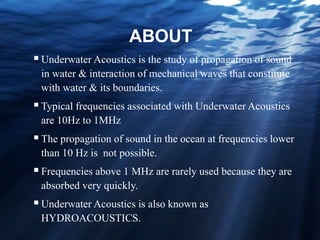 ABOUT
Underwater Acoustics is the study of propagation of sound
in water & interaction of mechanical waves that constitute
with water & its boundaries.
Typical frequencies associated with Underwater Acoustics
are 10Hz to 1MHz
The propagation of sound in the ocean at frequencies lower
than 10 Hz is not possible.
Frequencies above 1 MHz are rarely used because they are
absorbed very quickly.
Underwater Acoustics is also known as
HYDROACOUSTICS.
 