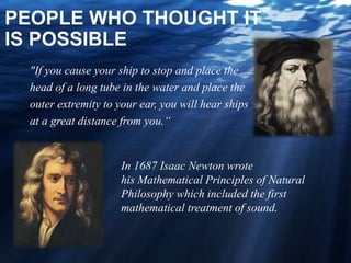 PEOPLE WHO THOUGHT IT
IS POSSIBLE
"If you cause your ship to stop and place the
head of a long tube in the water and place the
outer extremity to your ear, you will hear ships
at a great distance from you.“
In 1687 Isaac Newton wrote
his Mathematical Principles of Natural
Philosophy which included the first
mathematical treatment of sound.
 