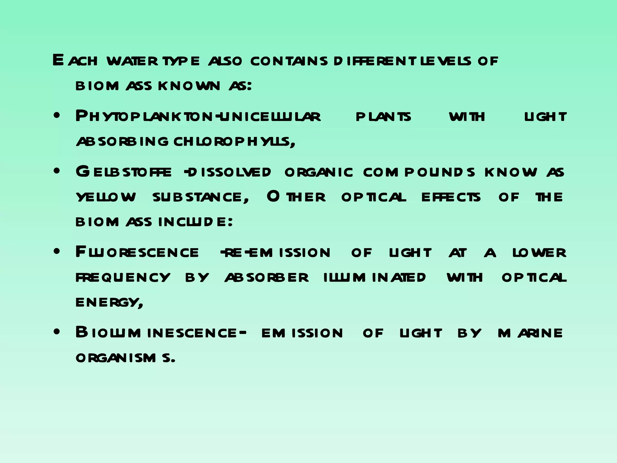 Each water type also contains different levels of biomass known as: Phytoplankton-unicellular plants with light absorbing chlorophylls, Gelbstoffe -dissolved organic compounds know as yellow substance, Other optical effects of the biomass include: Fluorescence -re-emission of light at a lower frequency by absorber illuminated with optical energy, Bioluminescence- emission of light by marine organisms. 