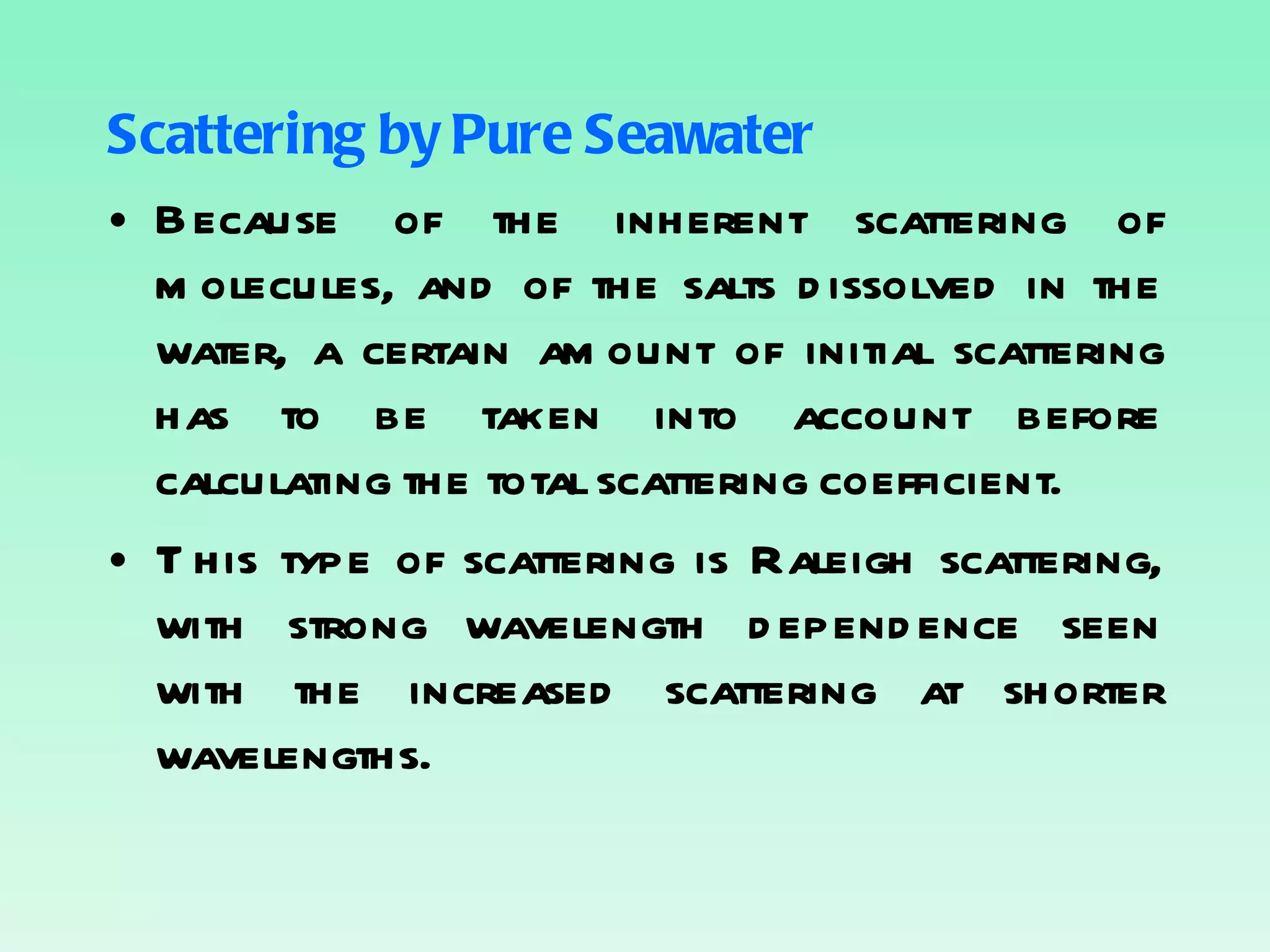 Scattering by Pure Seawater Because of the inherent scattering of molecules, and of the salts dissolved in the water, a certain amount of initial scattering has to be taken into account before calculating the total scattering coefficient. This type of scattering is Raleigh scattering, with strong wavelength dependence seen with the increased scattering at shorter wavelengths. 