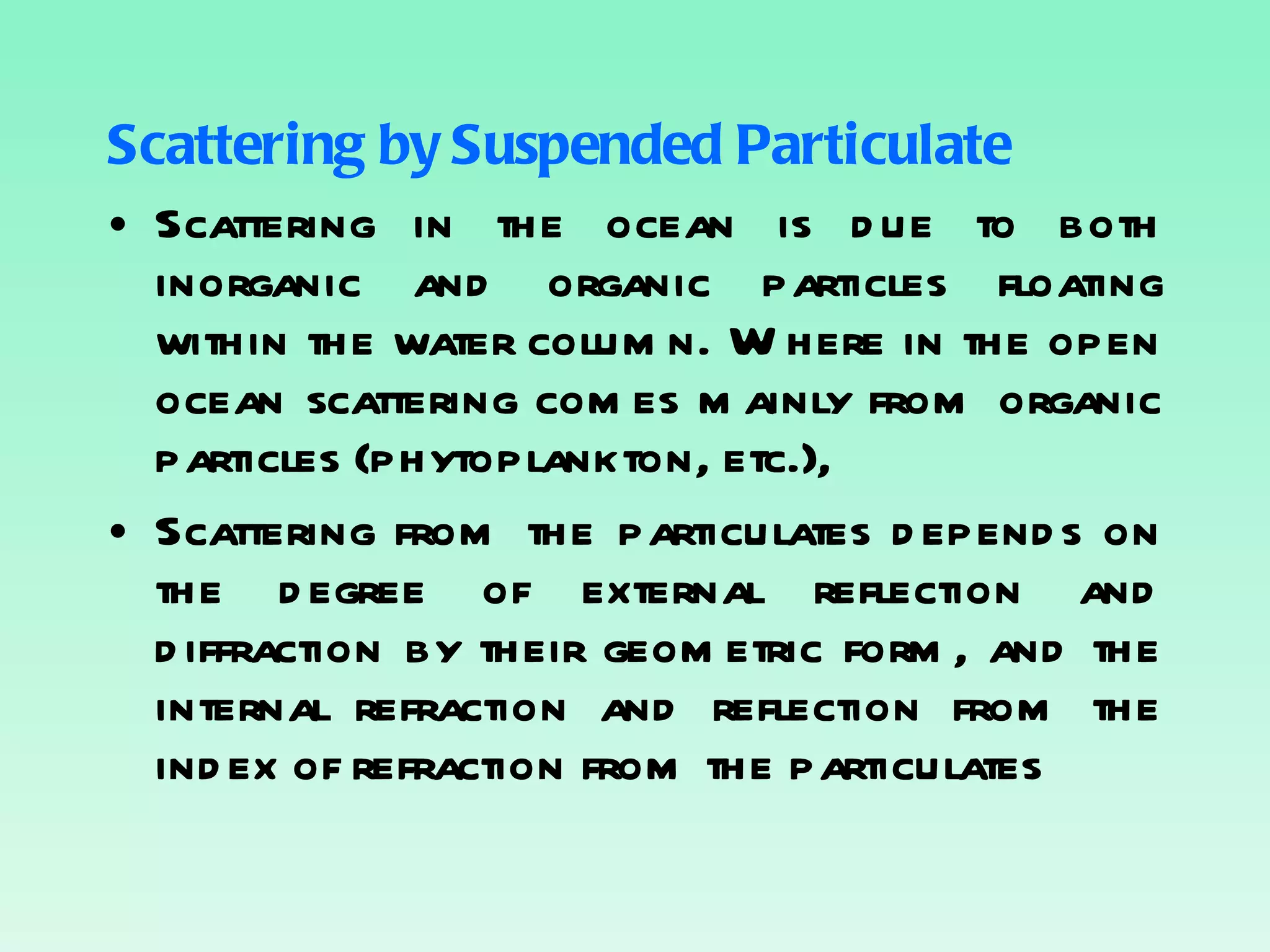 Scattering by Suspended Particulate Scattering in the ocean is due to both inorganic and organic particles floating within the water column. Where in the open ocean scattering comes mainly from organic particles (phytoplankton, etc.), Scattering from the particulates depends on the degree of external reflection and diffraction by their geometric form, and the internal refraction and reflection from the index of refraction from the particulates 