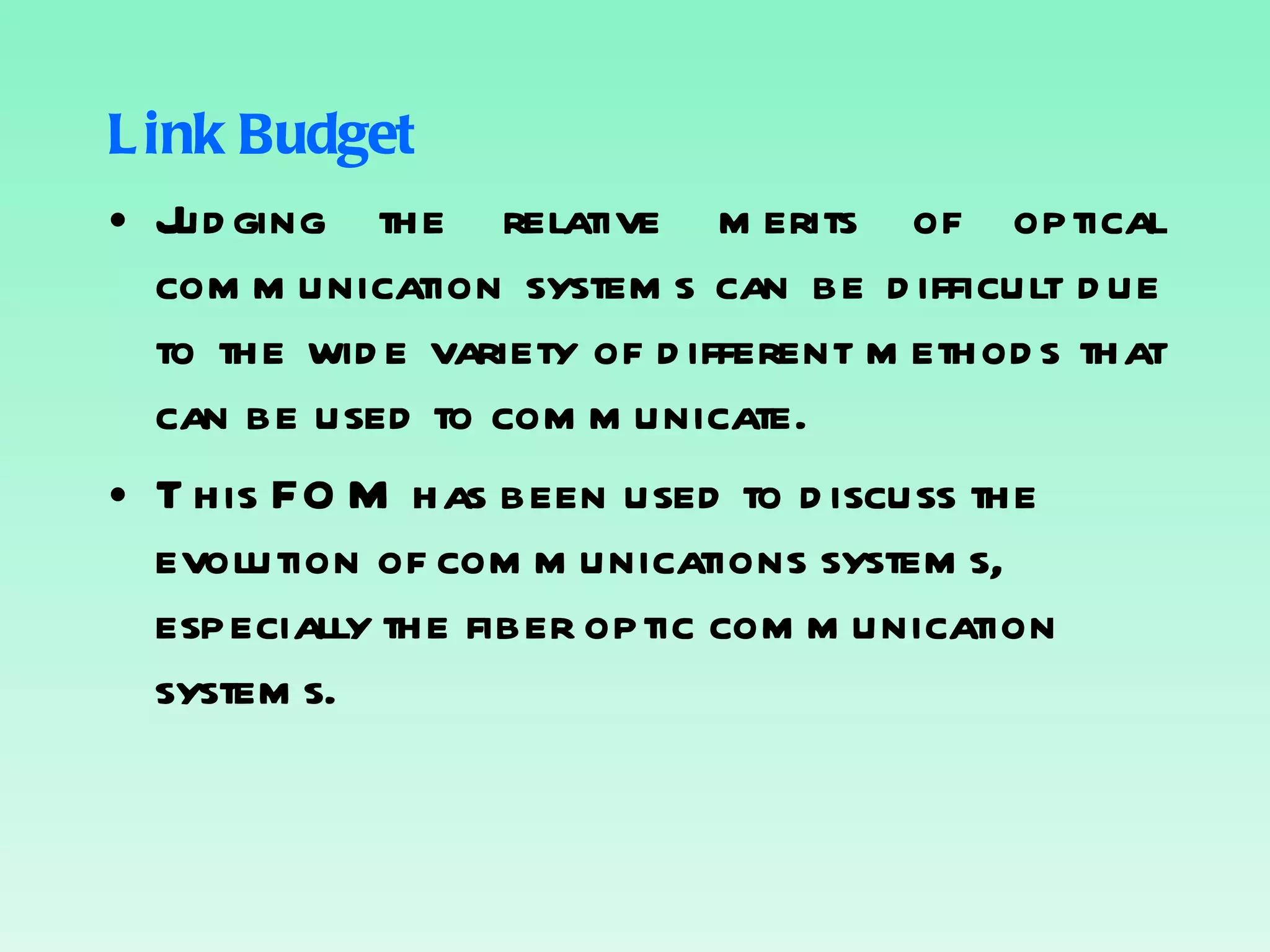 Link Budget Judging the relative merits of optical communication systems can be difficult due to the wide variety of different methods that can be used to communicate. This FOM has been used to discuss the evolution of communications systems, especially the fiber optic communication systems. 