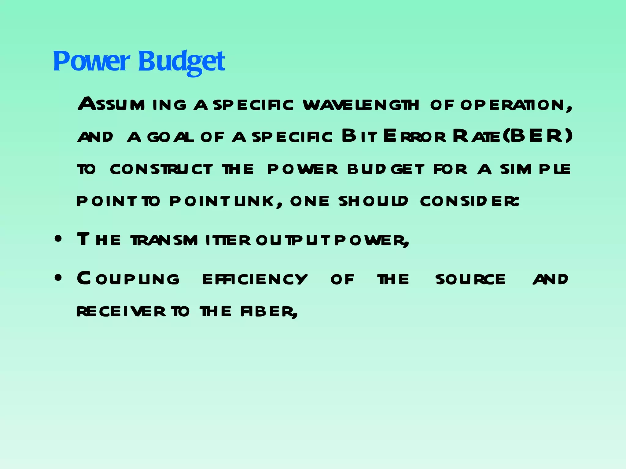 Power Budget Assuming a specific wavelength of operation, and a goal of a specific Bit Error Rate(BER) to construct the power budget for a simple point to point link, one should consider: The transmitter output power, Coupling efficiency of the source and receiver to the fiber, 