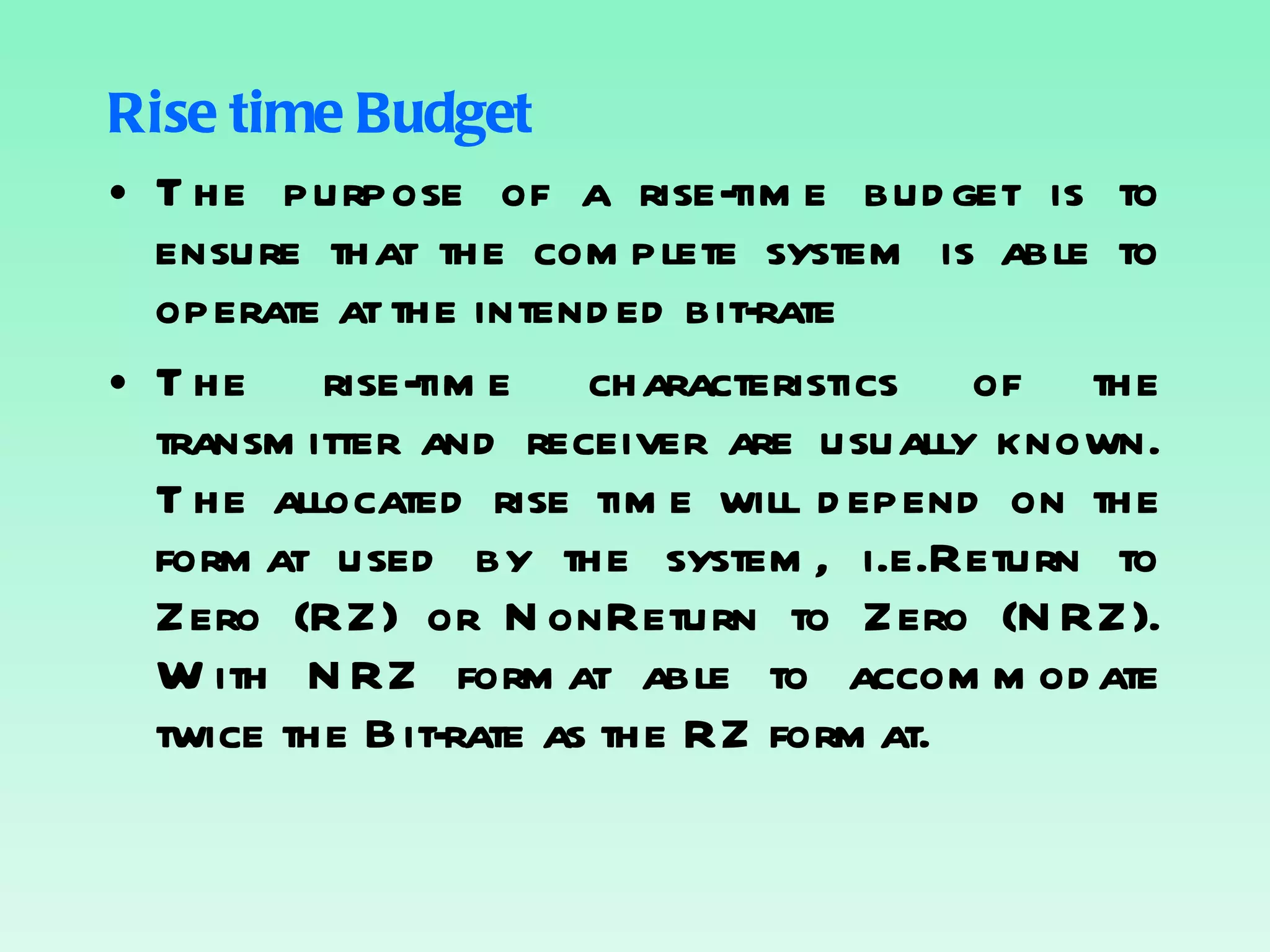 Rise time Budget The purpose of a rise-time budget is to ensure that the complete system is able to operate at the intended bit-rate The rise-time characteristics of the transmitter and receiver are usually known. The allocated rise time will depend on the format used by the system, i.e.Return to Zero (RZ) or NonReturn to Zero (NRZ). With NRZ format able to accommodate twice the Bit-rate as the RZ format. 