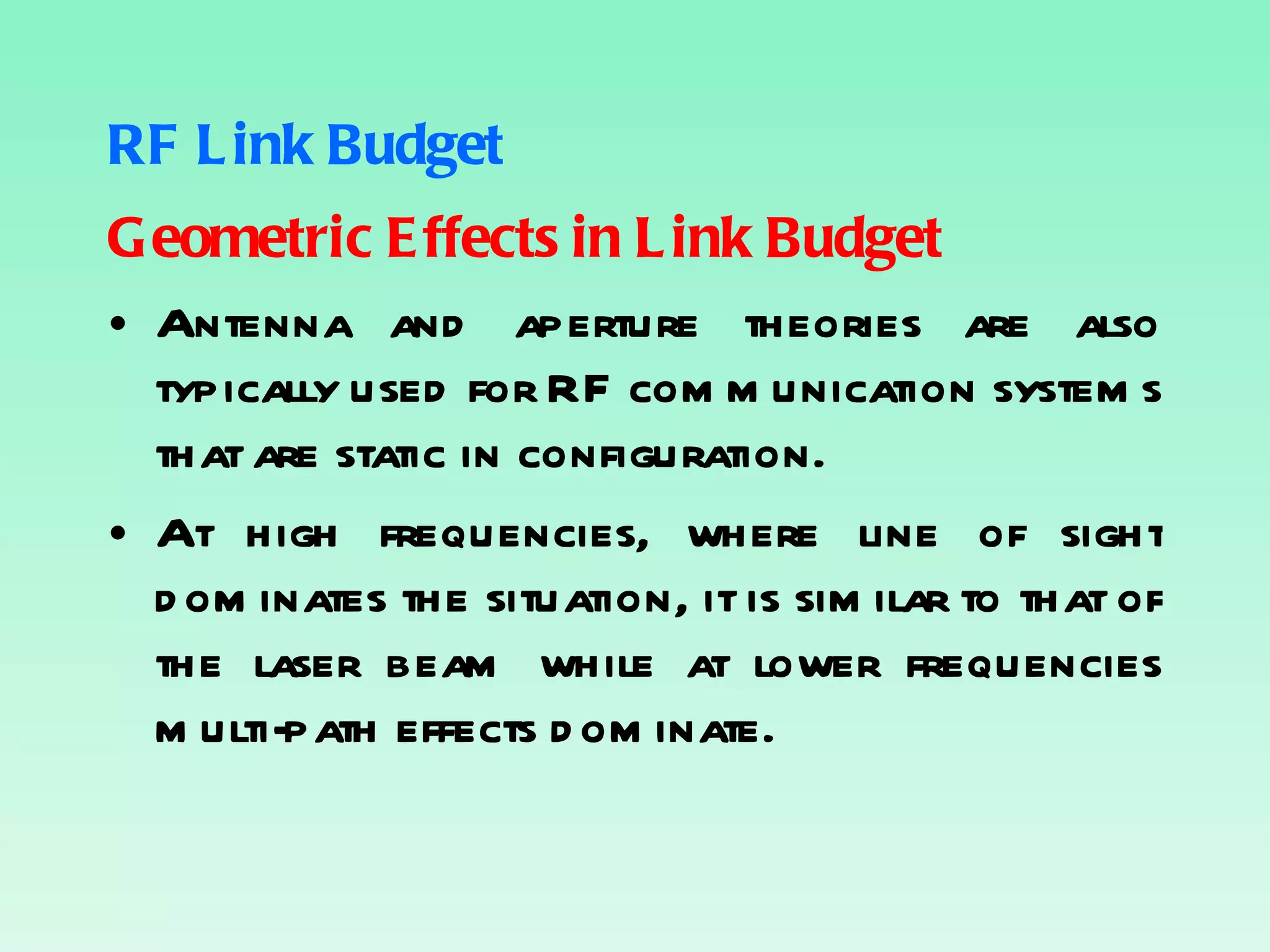 RF Link Budget Geometric Effects in Link Budget Antenna and aperture theories are also typically used for RF communication systems that are static in configuration. At high frequencies, where line of sight dominates the situation, it is similar to that of the laser beam while at lower frequencies multi-path effects dominate. 