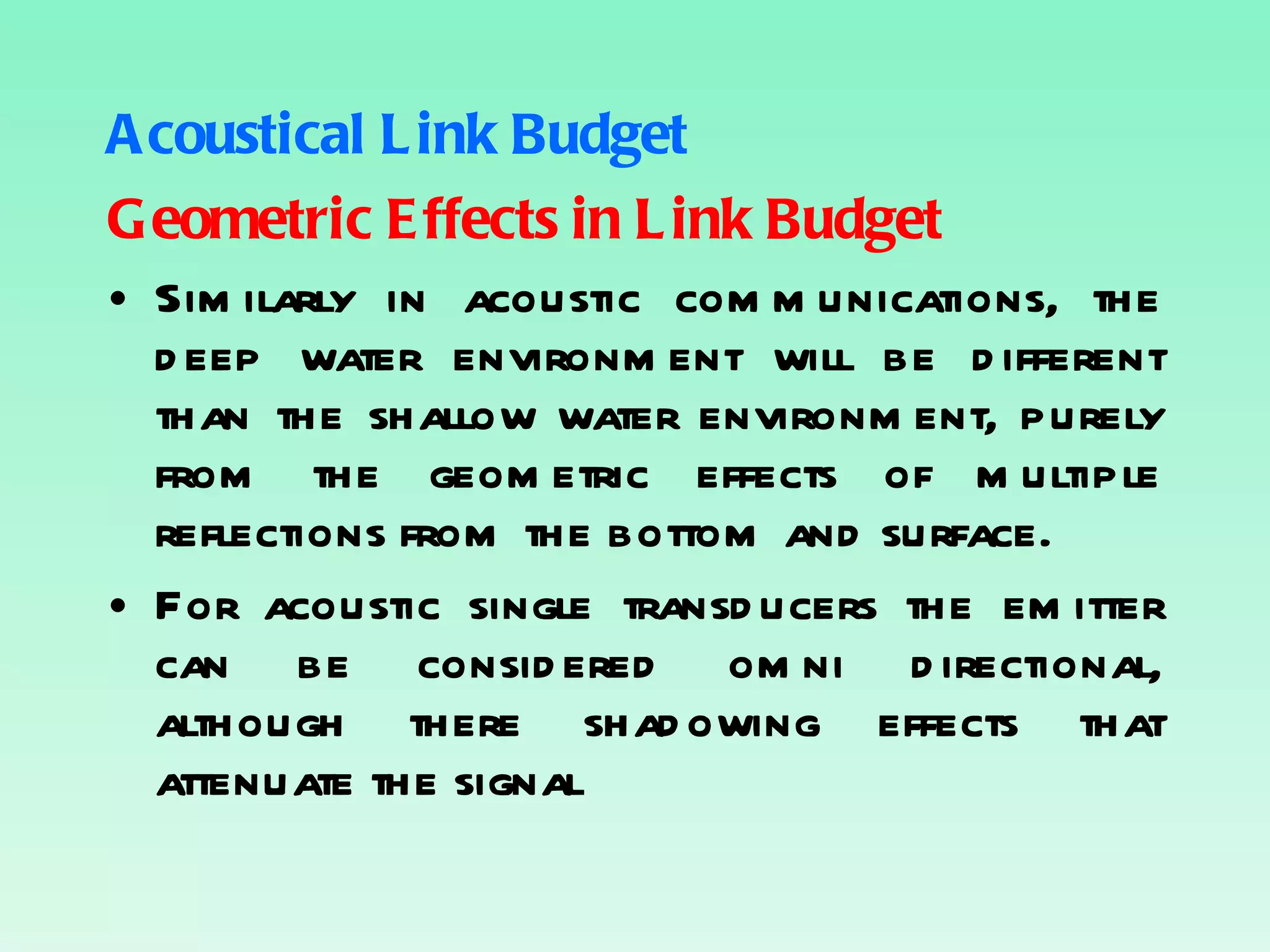 Acoustical Link Budget Geometric Effects in Link Budget Similarly in acoustic communications, the deep water environment will be different than the shallow water environment, purely from the geometric effects of multiple reflections from the bottom and surface. For acoustic single transducers the emitter can be considered omni directional, although there shadowing effects that attenuate the signal 