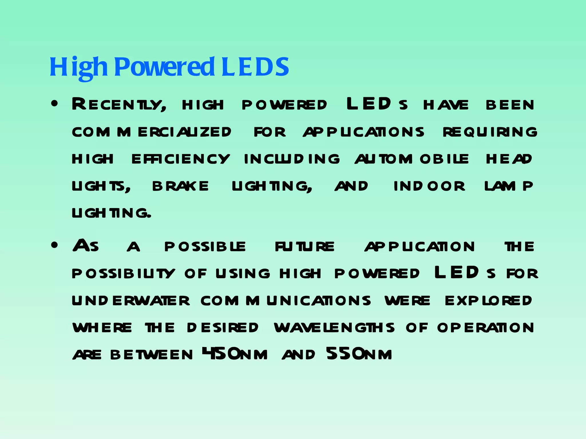 High Powered LEDS Recently, high powered LEDs have been commercialized for applications requiring high efficiency including automobile head lights, brake lighting, and indoor lamp lighting. As a possible future application the possibility of using high powered LEDs for underwater communications were explored where the desired wavelengths of operation are between 450nm and 550nm 