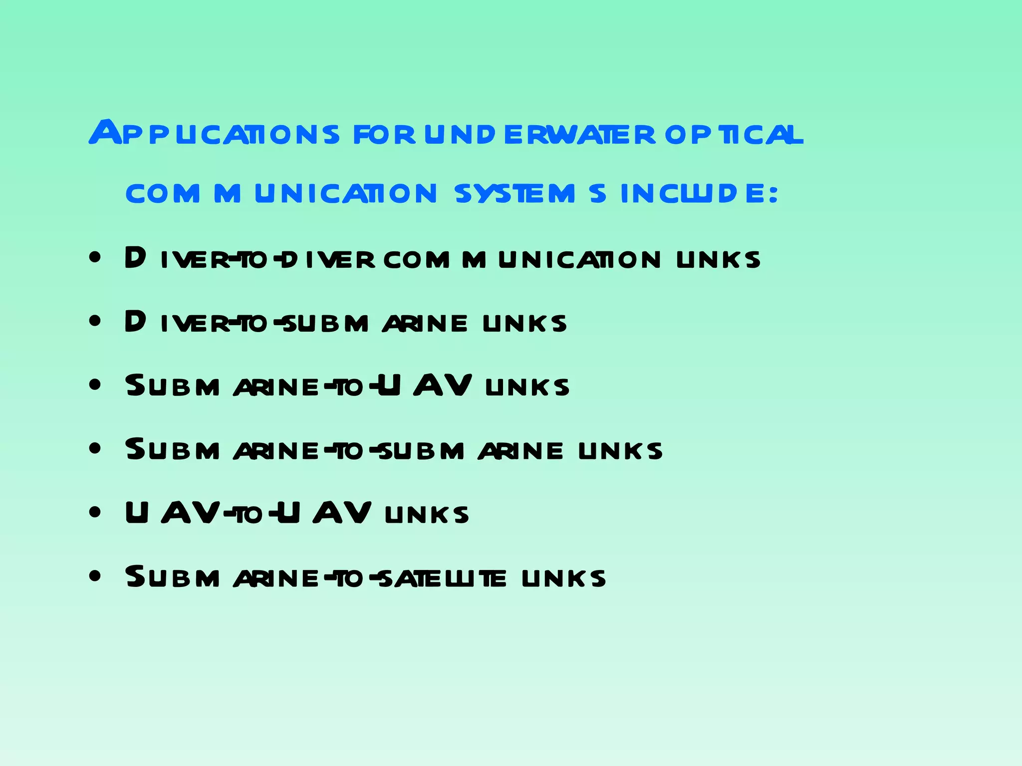 Applications for underwater optical communication systems include : Diver-to-diver communication links Diver-to-submarine links Submarine-to-UAV links Submarine-to-submarine links UAV-to-UAV links Submarine-to-satellite links 