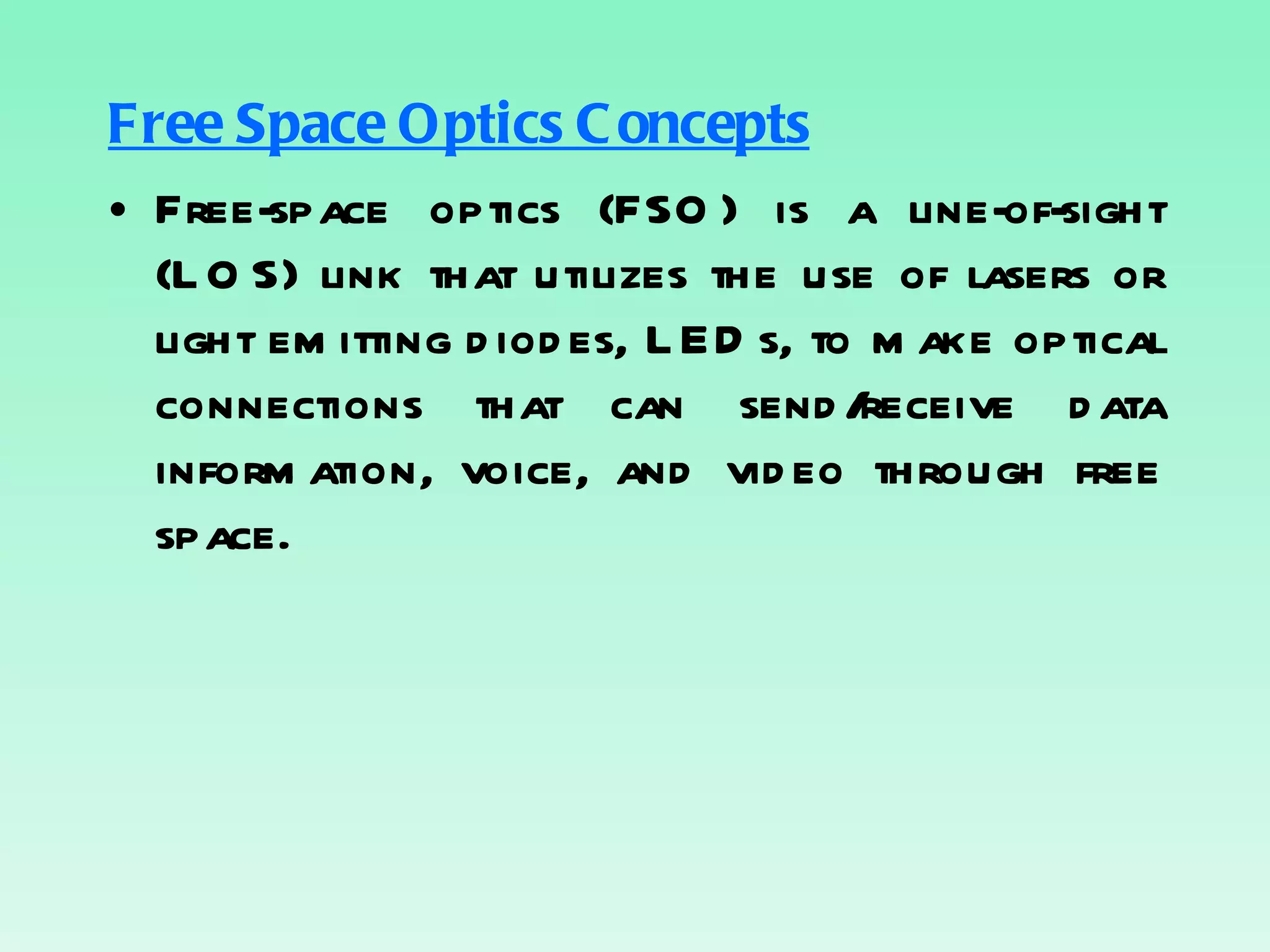 Free Space Optics Concepts Free-space optics (FSO) is a line-of-sight (LOS) link that utilizes the use of lasers or light emitting diodes, LEDs, to make optical connections that can send/receive data information, voice, and video through free space. 