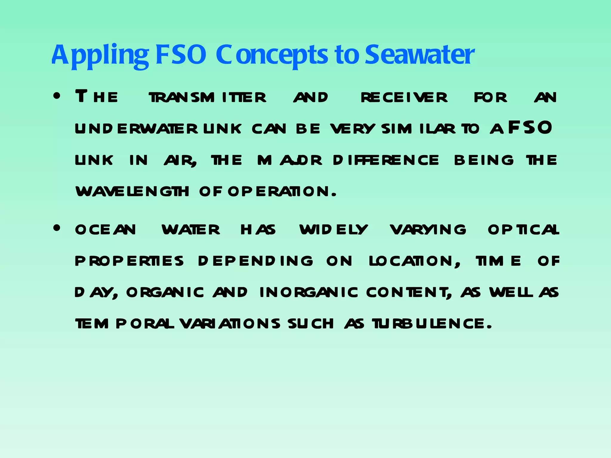 Appling FSO Concepts to Seawater The transmitter and receiver for an underwater link can be very similar to a FSO link in air, the major difference being the wavelength of operation. ocean water has widely varying optical properties depending on location, time of day, organic and inorganic content, as well as temporal variations such as turbulence. 