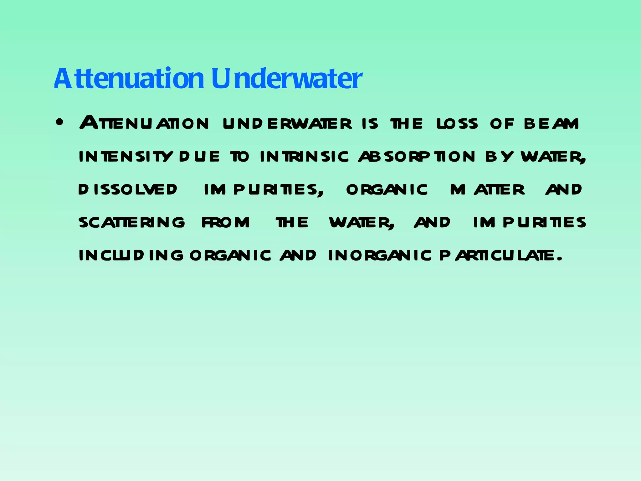 Attenuation Underwater Attenuation underwater is the loss of beam intensity due to intrinsic absorption by water, dissolved impurities, organic matter and scattering from the water, and impurities including organic and inorganic particulate. 