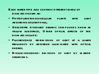 Each water type also contains different levels of biomass known as: Phytoplankton-unicellular plants with light absorbing chlorophylls, Gelbstoffe -dissolved organic compounds know as yellow substance, Other optical effects of the biomass include: Fluorescence -re-emission of light at a lower frequency by absorber illuminated with optical energy, Bioluminescence- emission of light by marine organisms. 