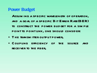 Power Budget Assuming a specific wavelength of operation, and a goal of a specific Bit Error Rate(BER) to construct the power budget for a simple point to point link, one should consider: The transmitter output power, Coupling efficiency of the source and receiver to the fiber, 
