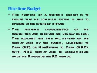 Rise time Budget The purpose of a rise-time budget is to ensure that the complete system is able to operate at the intended bit-rate The rise-time characteristics of the transmitter and receiver are usually known. The allocated rise time will depend on the format used by the system, i.e.Return to Zero (RZ) or NonReturn to Zero (NRZ). With NRZ format able to accommodate twice the Bit-rate as the RZ format. 