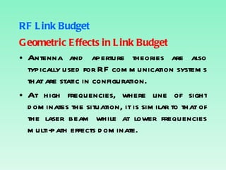 RF Link Budget Geometric Effects in Link Budget Antenna and aperture theories are also typically used for RF communication systems that are static in configuration. At high frequencies, where line of sight dominates the situation, it is similar to that of the laser beam while at lower frequencies multi-path effects dominate. 