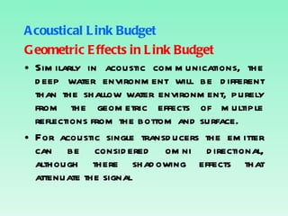 Acoustical Link Budget Geometric Effects in Link Budget Similarly in acoustic communications, the deep water environment will be different than the shallow water environment, purely from the geometric effects of multiple reflections from the bottom and surface. For acoustic single transducers the emitter can be considered omni directional, although there shadowing effects that attenuate the signal 