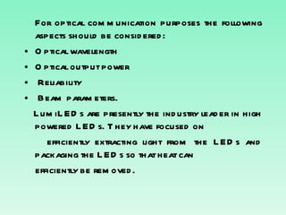 For optical communication purposes the following aspects should be considered: Optical wavelength Optical output power Reliability Beam parameters. LumiLEDs are presently the industry leader in high powered LEDs. They have focused on efficiently extracting light from the LEDs and packaging the LEDs so that heat can efficiently be removed. 